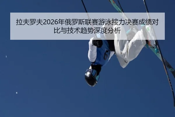 拉夫罗夫2026年俄罗斯联赛游泳接力决赛成绩对比与技术趋势深度分析